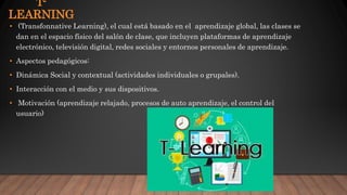 T-
LEARNING
• (Transfonnative Learning), el cual está basado en el aprendizaje global, las clases se
dan en el espacio físico del salón de clase, que incluyen plataformas de aprendizaje
electrónico, televisión digital, redes sociales y entornos personales de aprendizaje.
• Aspectos pedagógicos:
• Dinámica Social y contextual (actividades individuales o grupales).
• Interacción con el medio y sus dispositivos.
• Motivación (aprendizaje relajado, procesos de auto aprendizaje, el control del
usuario)
 
