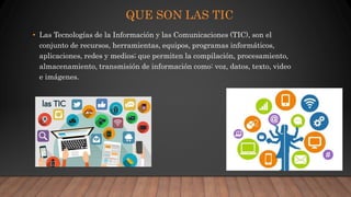 QUE SON LAS TIC
• Las Tecnologías de la Información y las Comunicaciones (TIC), son el
conjunto de recursos, herramientas, equipos, programas informáticos,
aplicaciones, redes y medios; que permiten la compilación, procesamiento,
almacenamiento, transmisión de información como: voz, datos, texto, video
e imágenes.
 