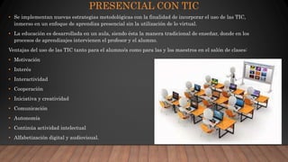PRESENCIAL CON TIC
• Se implementan nuevas estrategias metodológicas con la finalidad de incorporar el uso de las TIC,
inmerso en un enfoque de aprendiza presencial sin la utilización de lo virtual.
• La educación es desarrollada en un aula, siendo ésta la manera tradicional de enseñar, donde en los
procesos de aprendizajes intervienen el profesor y el alumno.
Ventajas del uso de las TIC tanto para el alumno/a como para las y los maestros en el salón de clases:
• Motivación
• Interés
• Interactividad
• Cooperación
• Iniciativa y creatividad
• Comunicación
• Autonomía
• Continúa actividad intelectual
• Alfabetización digital y audiovisual.
 