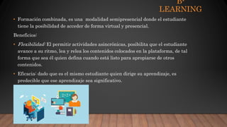 B-
LEARNING
• Formación combinada, es una modalidad semipresencial donde el estudiante
tiene la posibilidad de acceder de forma virtual y presencial.
Beneficios:
• Flexibilidad: El permitir actividades asincrónicas, posibilita que el estudiante
avance a su ritmo, lea y relea los contenidos colocados en la plataforma, de tal
forma que sea él quien defina cuando está listo para apropiarse de otros
contenidos.
• Eficacia: dado que es el mismo estudiante quien dirige su aprendizaje, es
predecible que ese aprendizaje sea significativo.
 