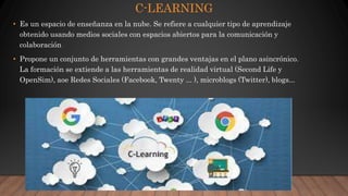C-LEARNING
• Es un espacio de enseñanza en la nube. Se refiere a cualquier tipo de aprendizaje
obtenido usando medios sociales con espacios abiertos para la comunicación y
colaboración
• Propone un conjunto de herramientas con grandes ventajas en el plano asincrónico.
La formación se extiende a las herramientas de realidad virtual (Second Life y
OpenSim), aoe Redes Sociales (Facebook, Twenty ... ), microblogs (Twitter), blogs...
 