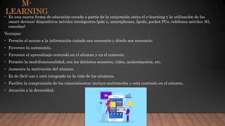 M-
LEARNING
• Es una nueva forma de educación creada a partir de la conjunción entre el e-learning y la utilización de los
smart devices/ dispositivos móviles inteligentes (pda`s, smartphones, Ipods, pocket PCs, teléfonos móviles 3G,
consolas)
Ventajas:
• Permite el acceso a la información cuándo sea necesario y dónde sea necesario.
• Favorece la autonomía.
• Favorece el aprendizaje centrado en el alumno y en el contexto.
• Permite la multifuncionalidad, con los distintos sensores, video, acelerómetros, etc.
• Aumenta la motivación del alumno.
• Es de fácil uso y está integrado en la vida de los alumnos.
• Facilita la comprensión de los conocimientos; incluye multimedia y está centrado en el entorno.
• Atención a la diversidad.
 