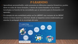 P-LEARNING
• Aprendizaje personalizable, están presentes en diferentes espacios formativos, pueden
darse en aulas de clases formales, o dentro de cursos basados en las nuevas
tecnologías en función de las necesidades que se necesiten para la formación y el
aprender.
• Un ejemplo de esta modalidad podría ser los xMOOC una variante de los MOOC
(cursos en línea masivos y abiertos), donde se imparten cursos tradicionales que
simulan la pedagogía de la tecnología del aula
 