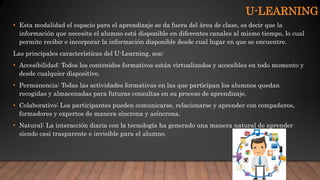 U-LEARNING
• Esta modalidad el espacio para el aprendizaje se da fuera del área de clase, es decir que la
información que necesita el alumno está disponible en diferentes canales al mismo tiempo, lo cual
permite recibir e incorporar la información disponible desde cual lugar en que se encuentre.
Las principales características del U-Learning, son:
• Accesibilidad: Todos los contenidos formativos están virtualizados y accesibles en todo momento y
desde cualquier dispositivo.
• Permanencia: Todas las actividades formativas en las que participan los alumnos quedan
recogidas y almacenadas para futuras consultas en su proceso de aprendizaje.
• Colaborativo: Los participantes pueden comunicarse, relacionarse y aprender con compañeros,
formadores y expertos de manera síncrona y asíncrona.
• Natural: La interacción diaria con la tecnología ha generado una manera natural de aprender
siendo casi trasparente e invisible para el alumno.
 