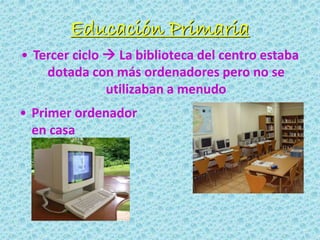 Educación Primaria
• Tercer ciclo  La biblioteca del centro estaba
dotada con más ordenadores pero no se
utilizaban a menudo
• Primer ordenador
en casa
 