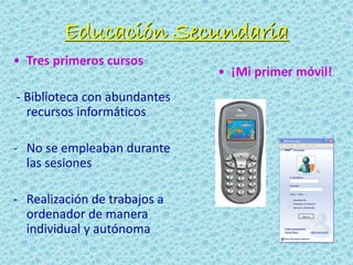 Educación Secundaria
• Tres primeros cursos
- Biblioteca con abundantes
recursos informáticos
- No se empleaban durante
las sesiones
- Realización de trabajos a
ordenador de manera
individual y autónoma
• ¡Mi primer móvil!
 