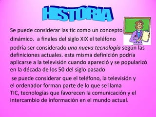 HISTORIASe puede considerar las tic como un conceptodinámico.  a finales del siglo XIX el teléfonopodría ser considerado una nueva tecnología según las definiciones actuales. esta misma definición podría aplicarse a la televisión cuando apareció y se popularizó en la década de los 50 del siglo pasado se puede considerar que el teléfono, la televisión y el ordenador forman parte de lo que se llama TIC, tecnologías que favorecen la comunicación y el intercambio de información en el mundo actual. 