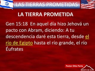 LAS TIERRAS PROMETIDAS
LA TIERRA PROMETIDA
Pastor Otto Porta
Gen 15:18 En aquel día hizo Jehová un
pacto con Abram, diciendo: A tu
descendencia daré esta tierra, desde el
río de Egipto hasta el río grande, el río
Éufrates
 