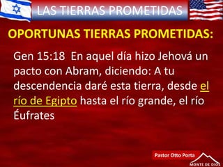 LAS TIERRAS PROMETIDAS
OPORTUNAS TIERRAS PROMETIDAS:
Pastor Otto Porta
Gen 15:18 En aquel día hizo Jehová un
pacto con Abram, diciendo: A tu
descendencia daré esta tierra, desde el
río de Egipto hasta el río grande, el río
Éufrates
 