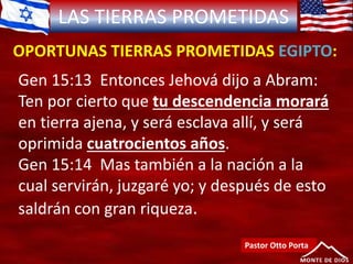 LAS TIERRAS PROMETIDAS
OPORTUNAS TIERRAS PROMETIDAS EGIPTO:
Pastor Otto Porta
Gen 15:13 Entonces Jehová dijo a Abram:
Ten por cierto que tu descendencia morará
en tierra ajena, y será esclava allí, y será
oprimida cuatrocientos años.
Gen 15:14 Mas también a la nación a la
cual servirán, juzgaré yo; y después de esto
saldrán con gran riqueza.
 