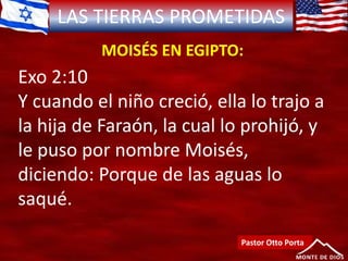 LAS TIERRAS PROMETIDAS
MOISÉS EN EGIPTO:
Pastor Otto Porta
Exo 2:10
Y cuando el niño creció, ella lo trajo a
la hija de Faraón, la cual lo prohijó, y
le puso por nombre Moisés,
diciendo: Porque de las aguas lo
saqué.
 