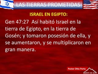 LAS TIERRAS PROMETIDAS
ISRAEL EN EGIPTO:
Pastor Otto Porta
Gen 47:27 Así habitó Israel en la
tierra de Egipto, en la tierra de
Gosén; y tomaron posesión de ella, y
se aumentaron, y se multiplicaron en
gran manera.
 