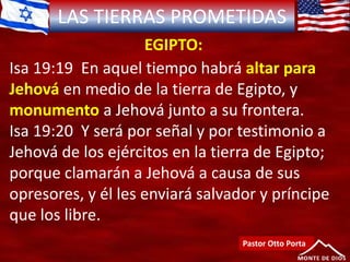 LAS TIERRAS PROMETIDAS
EGIPTO:
Pastor Otto Porta
Isa 19:19 En aquel tiempo habrá altar para
Jehová en medio de la tierra de Egipto, y
monumento a Jehová junto a su frontera.
Isa 19:20 Y será por señal y por testimonio a
Jehová de los ejércitos en la tierra de Egipto;
porque clamarán a Jehová a causa de sus
opresores, y él les enviará salvador y príncipe
que los libre.
 