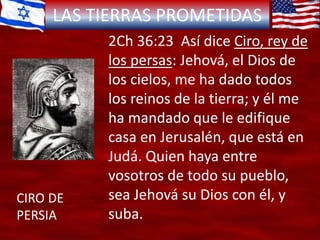 LAS TIERRAS PROMETIDAS
CIRO DE
PERSIA
2Ch 36:23 Así dice Ciro, rey de
los persas: Jehová, el Dios de
los cielos, me ha dado todos
los reinos de la tierra; y él me
ha mandado que le edifique
casa en Jerusalén, que está en
Judá. Quien haya entre
vosotros de todo su pueblo,
sea Jehová su Dios con él, y
suba.
 