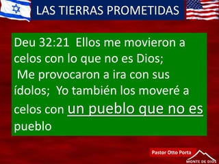 LAS TIERRAS PROMETIDAS
Pastor Otto Porta
Deu 32:21 Ellos me movieron a
celos con lo que no es Dios;
Me provocaron a ira con sus
ídolos; Yo también los moveré a
celos con un pueblo que no es
pueblo
 