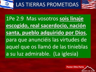 LAS TIERRAS PROMETIDAS
Pastor Otto Porta
1Pe 2:9 Mas vosotros sois linaje
escogido, real sacerdocio, nación
santa, pueblo adquirido por Dios,
para que anunciéis las virtudes de
aquel que os llamó de las tinieblas
a su luz admirable. (La iglesia)
 