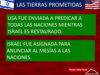 LAS TIERRAS PROMETIDAS
Pastor Otto Porta
USA FUE ENVIADA A PREDICAR A
TODAS LAS NACIONES MIENTRAS
ISRAEL ES RESTAURADO.
ISRAEL FUE ASIGNADA PARA
ANUNCIAR AL MESÍAS A LAS
NACIONES.
 