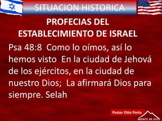 SITUACION HISTORICA
PROFECIAS DEL
ESTABLECIMIENTO DE ISRAEL
Psa 48:8 Como lo oímos, así lo
hemos visto En la ciudad de Jehová
de los ejércitos, en la ciudad de
nuestro Dios; La afirmará Dios para
siempre. Selah
Pastor Otto Porta
 