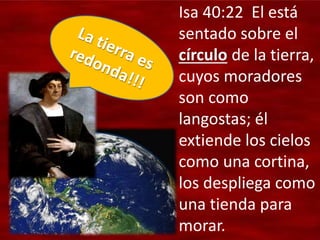 Isa 40:22 El está
sentado sobre el
círculo de la tierra,
cuyos moradores
son como
langostas; él
extiende los cielos
como una cortina,
los despliega como
una tienda para
morar.
 
