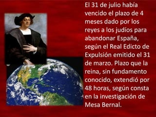 El 31 de julio había
vencido el plazo de 4
meses dado por los
reyes a los judíos para
abandonar España,
según el Real Edicto de
Expulsión emitido el 31
de marzo. Plazo que la
reina, sin fundamento
conocido, extendió por
48 horas, según consta
en la investigación de
Mesa Bernal.
 