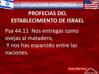SITUACION HISTORICA
PROFECIAS DEL
ESTABLECIMIENTO DE ISRAEL
Psa 44:11 Nos entregas como
ovejas al matadero,
Y nos has esparcido entre las
naciones.
Pastor Otto Porta
 