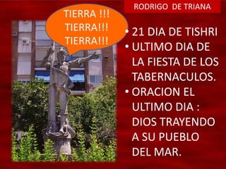 RODRIGO DE TRIANA
TIERRA !!!
TIERRA!!!
TIERRA!!!
• 21 DIA DE TISHRI
• ULTIMO DIA DE
LA FIESTA DE LOS
TABERNACULOS.
• ORACION EL
ULTIMO DIA :
DIOS TRAYENDO
A SU PUEBLO
DEL MAR.
 