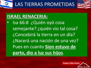 LAS TIERRAS PROMETIDAS
Pastor Otto Porta
ISRAEL RENACERIA:
• Isa 66:8 ¿Quién oyó cosa
semejante? ¿quién vio tal cosa?
¿Concebirá la tierra en un día?
¿Nacerá una nación de una vez?
Pues en cuanto Sion estuvo de
parto, dio a luz sus hijos.
 