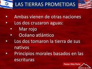 LAS TIERRAS PROMETIDAS
Pastor Otto Porta
• Ambas vienen de otras naciones
• Los dos cruzaron aguas:
• Mar rojo
• Océano atlántico
• Los dos tomaron la tierra de sus
nativos
• Principios morales basados en las
escrituras
 