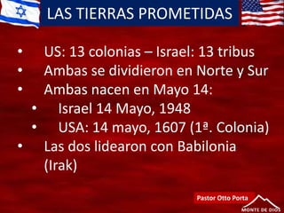 LAS TIERRAS PROMETIDAS
Pastor Otto Porta
• US: 13 colonias – Israel: 13 tribus
• Ambas se dividieron en Norte y Sur
• Ambas nacen en Mayo 14:
• Israel 14 Mayo, 1948
• USA: 14 mayo, 1607 (1ª. Colonia)
• Las dos lidearon con Babilonia
(Irak)
 