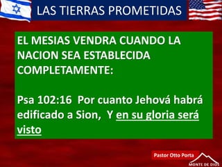 LAS TIERRAS PROMETIDAS
Pastor Otto Porta
EL MESIAS VENDRA CUANDO LA
NACION SEA ESTABLECIDA
COMPLETAMENTE:
Psa 102:16 Por cuanto Jehová habrá
edificado a Sion, Y en su gloria será
visto
 