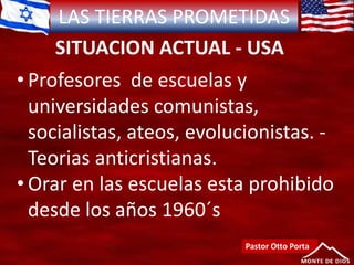 LAS TIERRAS PROMETIDAS
SITUACION ACTUAL - USA
Pastor Otto Porta
• Profesores de escuelas y
universidades comunistas,
socialistas, ateos, evolucionistas. -
Teorias anticristianas.
• Orar en las escuelas esta prohibido
desde los años 1960´s
 