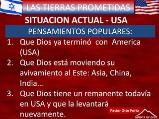 LAS TIERRAS PROMETIDAS
SITUACION ACTUAL - USA
Pastor Otto Porta
PENSAMIENTOS POPULARES:
1. Que Dios ya terminó con America
(USA)
2. Que Dios está moviendo su
avivamiento al Este: Asia, China,
India…
3. Que Dios tiene un remanente todavía
en USA y que la levantará
nuevamente.
 