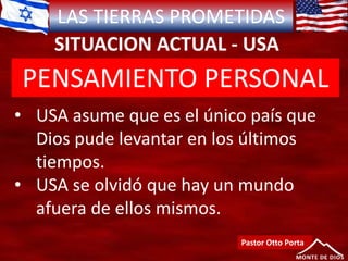 LAS TIERRAS PROMETIDAS
SITUACION ACTUAL - USA
Pastor Otto Porta
• USA asume que es el único país que
Dios pude levantar en los últimos
tiempos.
• USA se olvidó que hay un mundo
afuera de ellos mismos.
PENSAMIENTO PERSONAL
 