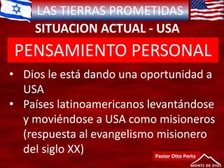 LAS TIERRAS PROMETIDAS
SITUACION ACTUAL - USA
Pastor Otto Porta
• Dios le está dando una oportunidad a
USA
• Países latinoamericanos levantándose
y moviéndose a USA como misioneros
(respuesta al evangelismo misionero
del siglo XX)
PENSAMIENTO PERSONAL
 