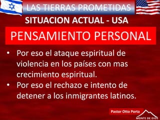 LAS TIERRAS PROMETIDAS
SITUACION ACTUAL - USA
Pastor Otto Porta
• Por eso el ataque espiritual de
violencia en los países con mas
crecimiento espiritual.
• Por eso el rechazo e intento de
detener a los inmigrantes latinos.
PENSAMIENTO PERSONAL
 