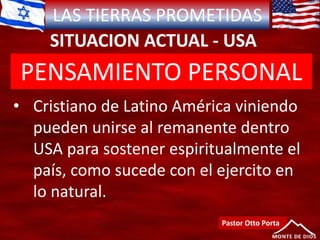 LAS TIERRAS PROMETIDAS
SITUACION ACTUAL - USA
Pastor Otto Porta
• Cristiano de Latino América viniendo
pueden unirse al remanente dentro
USA para sostener espiritualmente el
país, como sucede con el ejercito en
lo natural.
PENSAMIENTO PERSONAL
 