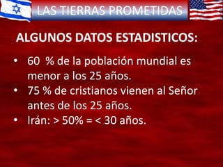 LAS TIERRAS PROMETIDAS
ALGUNOS DATOS ESTADISTICOS:
• 60 % de la población mundial es
menor a los 25 años.
• 75 % de cristianos vienen al Señor
antes de los 25 años.
• Irán: > 50% = < 30 años.
 