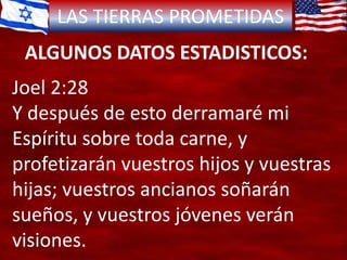 LAS TIERRAS PROMETIDAS
ALGUNOS DATOS ESTADISTICOS:
Joel 2:28
Y después de esto derramaré mi
Espíritu sobre toda carne, y
profetizarán vuestros hijos y vuestras
hijas; vuestros ancianos soñarán
sueños, y vuestros jóvenes verán
visiones.
 