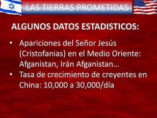 LAS TIERRAS PROMETIDAS
ALGUNOS DATOS ESTADISTICOS:
• Apariciones del Señor Jesús
(Cristofanias) en el Medio Oriente:
Afganistan, Irán Afganistan…
• Tasa de crecimiento de creyentes en
China: 10,000 a 30,000/día
 
