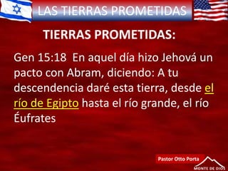LAS TIERRAS PROMETIDAS
TIERRAS PROMETIDAS:
Pastor Otto Porta
Gen 15:18 En aquel día hizo Jehová un
pacto con Abram, diciendo: A tu
descendencia daré esta tierra, desde el
río de Egipto hasta el río grande, el río
Éufrates
 