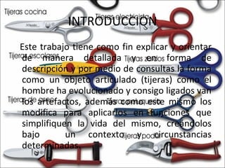 INTRODUCCION Este trabajo tiene como fin explicar y orientar de manera detallada y en forma de descripción y por medio de consultas la forma como un objeto articulado (tijeras) como el hombre ha evolucionado y consigo ligados van los artefactos, además como este mismo los modifica para aplicarlos en funciones que simplifiquen la vida del mismo, creándolos bajo  un contexto y circunstancias determinadas. 