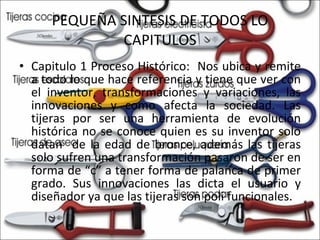 PEQUEÑA SINTESIS DE TODOS LO CAPITULOS Capitulo 1 Proceso Histórico:  Nos ubica y remite a todo lo que hace referencia y tiene que ver con el inventor, transformaciones y variaciones, las innovaciones y como afecta la sociedad. Las tijeras por ser una herramienta de evolución histórica no se conoce quien es su inventor solo datan  de la edad de bronce, además las tijeras solo sufren una transformación pasaron de ser en forma de “c” a tener forma de palanca de primer grado. Sus innovaciones las dicta el usuario y diseñador ya que las tijeras son poli funcionales. 