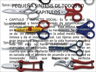 PEQUEÑA SINTESIS DE TODOS LO CAPITULOS CAPITULO 7 IMPACTO SOCIAL: Es la necesidad de comodidad y beneficio además da simplificación de esfuerzo atreves de la historia.  Esta misma nos ubica en la edad de bronce para su nacimiento. Su desarrollo se da  en Europa central en la edad media donde se innova y da el modelo actual. Las tijeras ante tenido gran impacto y aceptación en la vida humana que una vida sin esta se haría complicada pues os tan esenciales en el cortado, por eso debemos tener en cuenta que cada artefacto nace con una necesidad que es saciada por el hombre de acuerdo a la necesidad va innovando hasta que llegue a la perfecta simplificación. 