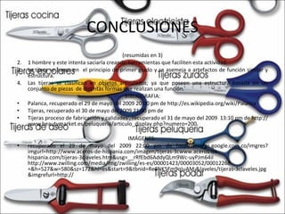 CONCLUSIONES (resumidas en 3) 1 hombre y este intenta saciarla creando herramientas que faciliten esta actividad. La tijera se basan en  el principio de primer grado y se asemeja a artefactos de función similar y estructura. Las tijeras se clasifican en objetos articulados; ya que poseen una estructura basada en un conjunto de piezas  de distintas formas que realizan una función.  BIBLIOGRAFIA: Palanca, recuperado el 29 de mayo del 2009 20:00 pm de http://es.wikipedia.org/wiki/Palanca Tijeras, recuperado el 30 de mayo del 2009 21:00 pm de  Tijeras proceso de fabricación y calidades , recuperado el 31 de mayo del 2009  13:10 pm de http://www.beautymarket.es/peluqueria/articulo_display.php?numero=200 IMÁGENES:  recuperado el 29 de mayo del 2009 22:00 pm de http://images.google.com.co/imgres?imgurl=http://www.aceros-de-hispania.com/imagen/tijeras-3cwww.aceros-de-hispania.com/tijeras-3claveles.htm&usg=__rRfEbd6AddyQLm9Wc-uyPJm64iI http://www.zwilling.com/media/img/zwilling/es-es/00001423/00003052/00012268 =&h=527&w=580&sz=172&hl=es&start=9&tbnid=Re8NK5Fm9qIuAM:&laveles/tijeras-3claveles.jpg&imgrefurl=http:// 