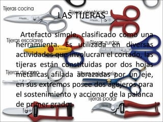 LAS TIJERAS Artefacto simple, clasificado como una herramienta. Es utilizada en diversas actividades que involucran el cortado, las tijeras están constituidas por dos hojas metálicas afilada abrazadas por un eje, en sus extremos posee dos agujeros para el sostenimiento y accionar de la palanca de primer grado. 