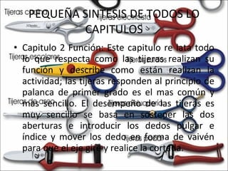 PEQUEÑA SINTESIS DE TODOS LO CAPITULOS Capitulo 2 Función: Este capitulo re lata todo lo que respecta como las tijeras realizan su función y describe como están realizan la actividad; las tijeras responden al principio de palanca de primer grado es el mas común y mas sencillo. El desempeño de las tijeras es muy sencillo se basa en sostener las dos aberturas e introducir los dedos pulgar e índice y mover los dedo en forma de vaivén para que el eje gire y realice la cortada. 