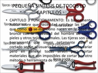 PEQUEÑA SINTESIS DE TODOS LO CAPITULOS CAPITULO 3 FUNCIONAMIENTO: Es básicamente hablar sobre que necesidad satisface las tijeras, que como ya se menciono nacen en la edad de bronce con la necesidad del hombre de cortar pieles y otros tejidos animales. Las tijeras son una herramienta que sirven netamente para el cortado según el usuario las tijeras pueden variar pero en general todas sirven para cortar materiales que son imposibles de cortar por otro método o herramienta de forma pulida.  
