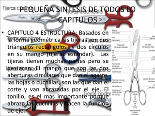 PEQUEÑA SINTESIS DE TODOS LO CAPITULOS CAPITULO 4 ESTRUCTURA: Basados en la forma geométrica las tijeras son dos triángulos rectángulos  y dos círculos en su mango (tijeras estándar).  Las tijeras tienen muchas partes pero se destacan: El mango que son las dos aberturas circulares que dan el agarre, las hojas o cuchillas, son las que dan el corte y van abrazadas por el eje, El tonillo, es el mas importante porque abraza las cuchillas y hacen la función de eje.  