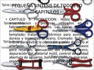 PEQUEÑA SINTESIS DE TODOS LO CAPITULOS CAPITULO 5 PRODUCCION: Habla sobre la ensamblasion y procesos utilizados en la fabricación del artefacto. Las tijeras utilizan  procesos de aleación metálicos como: El templado: tratamiento térmico para aumentar dureza y tenacidad al acero, Cromado: Baño de cromo para evitar la corrosión y oxido da estilo al artefacto.  La producción en masa son 8 pasos pero resaltan; adecuación del trozo de acero, depuración del material inútil, control de calidad abertura de agujeros, baño de cromado engranje, ensamblado y ultimo control de calidad.  