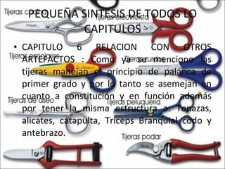 PEQUEÑA SINTESIS DE TODOS LO CAPITULOS CAPITULO 6 RELACION CON OTROS ARTEFACTOS : Como ya se menciono las tijeras manejan el principio de palanca de primer grado y por lo tanto se asemejan en cuanto a constitución y en función además por tener la misma estructura a: Tenazas, alicates, catapulta, Tríceps Branquial codo y antebrazo. 